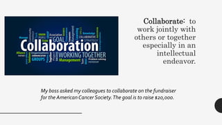 Collaborate: to
work jointly with
others or together
especially in an
intellectual
endeavor.
My boss asked my colleagues to collaborate on the fundraiser
for the American Cancer Society.The goal is to raise $20,000.
 