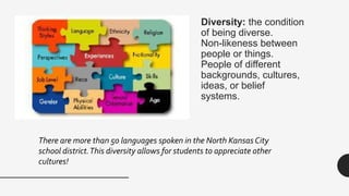 Diversity: the condition
of being diverse.
Non-likeness between
people or things.
People of different
backgrounds, cultures,
ideas, or belief
systems.
There are more than 50 languages spoken in the North Kansas City
school district.This diversity allows for students to appreciate other
cultures!
 