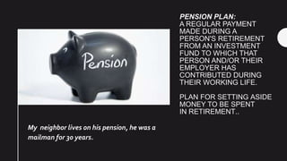 PENSION PLAN:
A REGULAR PAYMENT
MADE DURING A
PERSON'S RETIREMENT
FROM AN INVESTMENT
FUND TO WHICH THAT
PERSON AND/OR THEIR
EMPLOYER HAS
CONTRIBUTED DURING
THEIR WORKING LIFE.
PLAN FOR SETTING ASIDE
MONEY TO BE SPENT
IN RETIREMENT..
My neighbor lives on his pension, he was a
mailman for 30 years.
 