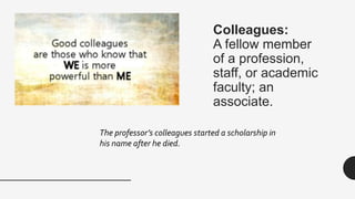 Colleagues:
A fellow member
of a profession,
staff, or academic
faculty; an
associate.
The professor’s colleagues started a scholarship in
his name after he died.
 