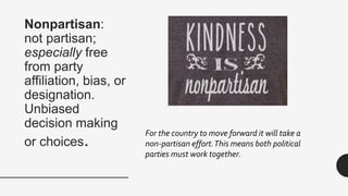 Nonpartisan:
not partisan;
especially free
from party
affiliation, bias, or
designation.
Unbiased
decision making
or choices.
For the country to move forward it will take a
non-partisan effort.This means both political
parties must work together.
 