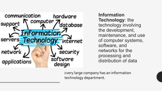 Information
Technology: the
technology involving
the development,
maintenance, and use
of computer systems,
software, and
networks for the
processing and
distribution of data
Every large company has an information
technology department.
 