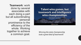 Teamwork: work
done by several
associates with
each doing a part
but all subordinating
personal
prominence to the
efficiency of the
whole. Working
together to achieve
a common goal.
Winning the state championship
took a great deal of teamwork!
 