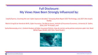 Institute of World Politics © Proprietary 2017
Full Disclosure:
My Views Have Been Strongly Influenced by:
Lloyd’s/Cyence, Counting the cost: Cyber exposure decoded,” Emerging Risks Report 2017 Technology, July 2017 (the Lloyd’s
Study);
Martin Ering & Jan Hendrick Wirfs, Cyber Insurance: Too Big to Insure, Institute of Insurance Economics, University St. Gallen,
2016, (the ‘IIE Study’); and
Sasha Romanosky, et al., Content Analysis of Cyber Insurance Policies: How do carriers write policies and price cyber risk, Rand
White Paper (Draft), 2017 (the ‘Rand Study’).
 