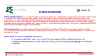 Institute of World Politics © Proprietary 2017
IIE Study’s Key Findings
‘Cyber risks of daily life’ are usually insurable (e.g. data privacy risks). Nonetheless, organizations generally under-insure
in cybersecurity. ‘Questionnaire only’ applications are unlikely to result in suitable cyber-insurance policies. Both
organizations and the public benefit if the organizations go through the underwriting process. Completing an insurance
application is an educational exercise, forcing one to think about cybersecurity, develop written cybersecurity policies,
practices, and procedures), discuss cyber issues, inventory assets, preparing plans, etc. Sometimes insureds are afraid of
the consequences of making an insurance claim.
‘Extreme Scenarios’ (e.g., a breakdown of the critical infrastructure) are difficult to insure, given the lack of good
actuarial data, cumulative risk, and other problems of insurability. These scenarios are extremely likely to materialize in
the next ten years.
Hence, a two-tier approach might be appropriate:
(i) improve insurability for ‘cyber risks of daily life’’ and engage in industry-wide cooperation; and
(ii) address ‘extreme scenarios’ to the extent possible (e.g. look towards government programs and sector
initiatives).
 