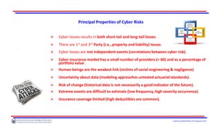 Institute of World Politics © Proprietary 2017
Principal Properties of Cyber Risks
 Cyber-losses results in both short-tail and long-tail losses.
 There are 1st and 3rd Party (i.e., property and liability) losses.
 4Pas
 Cyber losses are not independent events (correlations between cyber risk).
 Cyber insurance market has a small number of providers (≈ 60) and as a percentage of
portfolio value .
 Human beings are the weakest link (victims of social engineering & negligence)
 Uncertainty about data (modeling approaches untested actuarial standards).
 Risk of change (historical data is not necessarily a good indicator of the future).
 Extreme events are difficult to estimate (low frequency, high severity occurrence).
 Insurance coverage limited (high deductibles are common).
 