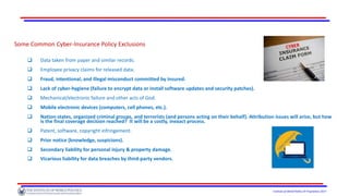 Institute of World Politics © Proprietary 2017
Some Common Cyber-Insurance Policy Exclusions
 Data taken from paper and similar records.
 Employee privacy claims for released data.
 Fraud, intentional, and illegal misconduct committed by insured.
 Lack of cyber-hygiene (failure to encrypt data or install software updates and security patches).
 Mechanical/electronic failure and other acts of God.
 Mobile electronic devices (computers, cell phones, etc.).
 Nation-states, organized criminal groups, and terrorists (and persons acting on their behalf). Attribution issues will arise, but how
is the final coverage decision reached? It will be a costly, inexact process.
 Patent, software, copyright infringement.
 Prior notice (knowledge, suspicions).
 Secondary liability for personal injury & property damage.
 Vicarious liability for data breaches by third-party vendors.
 
