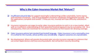 Institute of World Politics © Proprietary 2017
Why is the Cyber-Insurance Market Not ‘Mature’?
 Insufficient actuarial data to support meaningful underwriting (unlike automobile, home-owner,
and maritime insurance). Lack of trust between insurance companies and potential insureds. Are
the applications complete and candid? If they are not, insureds will have difficulty collected on
claims.
 Insurance companies are eager to write cyber-insurance policies to cash in on a new market, albeit
with an insufficient understanding of their potential financial exposure due to cumulative risk. As a
consequence, there are incentives for insurance companies to find reasons for denying coverage.
 Cyber-insurance policies lack standard (and tested) language. Cyber-insurance is not a commodity since
it is crafted for the insureds, whose profiles vary considerably. Litigation outcomes are unpredictable.
 Key development: Allianz will provide discounted cyber security insurance coverage to customers that
use certain Apple devices and Cisco security products. Aon will perform security consulting.
 