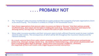 Institute of World Politics © Proprietary 2017
. . . . PROBABLY NOT
 The “immature” cyber insurance market fails to supply products that a majority of private organizations deem
to be worth buying. This situation is unlikely to change in the foreseeable future.
 Even those organizations that procure cyber-insurance are likely to ‘discover’ that their policies provide
insufficient (e.g., face-values are too low) or inadequate cover (e.g., too many exclusions and reasons for
denying claims), forcing these ‘insureds’ to absorb the costs of cyber-attacks on their own.
 Many cyber insurance providers and their reinsurers seem to lack sufficient financial assets to cover multiple
extreme cyber events, the consequences of which will be felt throughout the insurance industry and the
national economy.
.˙. As a result, extreme harm from cyber-attack campaigns against the national infrastructure and particular
sectors (e.g., financial, energy), locales (e.g., city clusters), relationships (e.g., users of one cloud provider) will
have a cascading effect likely to damage supply chains and consumer confidence, ultimately
the magnitude of harm will create crises triggering governmental intervention.
 