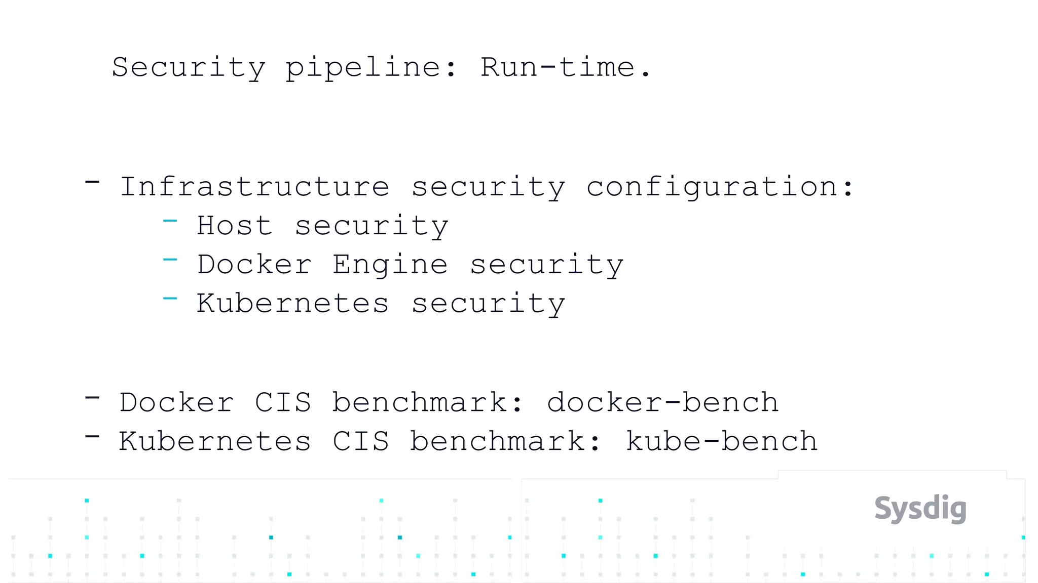 Security pipeline: Run-time.
- Infrastructure security configuration:
- Host security
- Docker Engine security
- Kubernetes security
- Docker CIS benchmark: docker-bench
- Kubernetes CIS benchmark: kube-bench
 