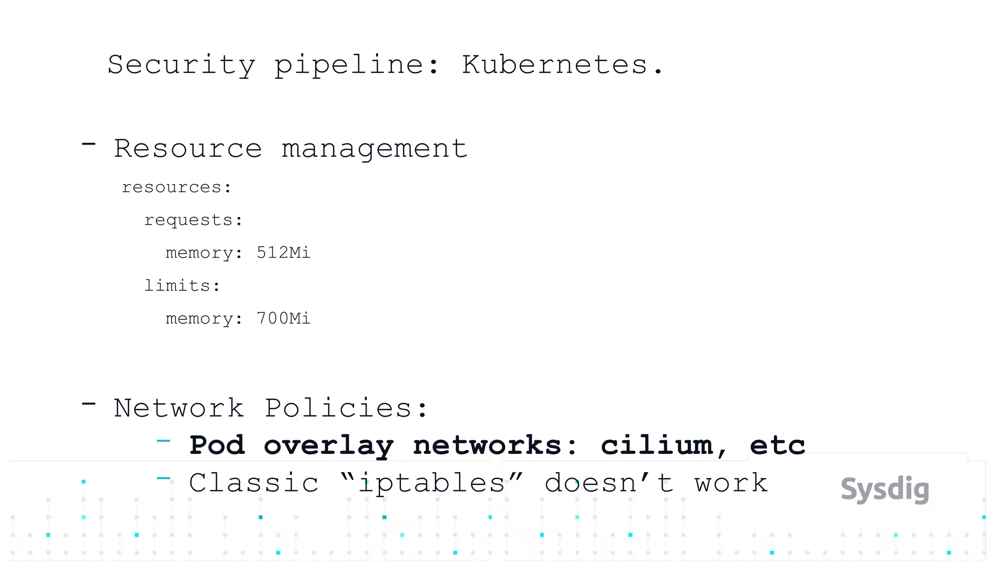 Security pipeline: Kubernetes.
- Resource management
resources:
requests:
memory: 512Mi
limits:
memory: 700Mi
- Network Policies:
- Pod overlay networks: cilium, etc
- Classic “iptables” doesn’t work
 