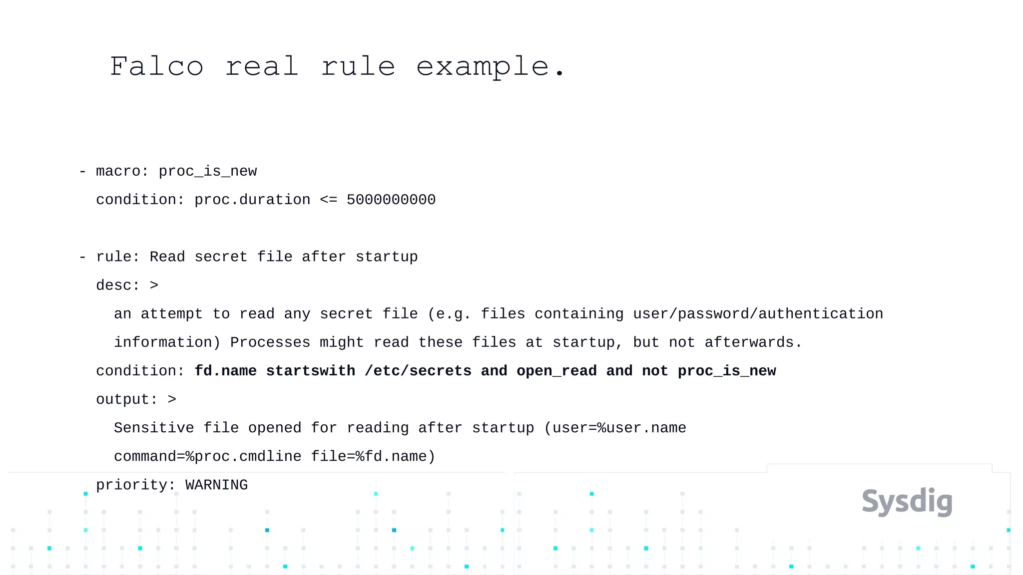 - macro: proc_is_new
condition: proc.duration <= 5000000000
- rule: Read secret file after startup
desc: >
an attempt to read any secret file (e.g. files containing user/password/authentication
information) Processes might read these files at startup, but not afterwards.
condition: fd.name startswith /etc/secrets and open_read and not proc_is_new
output: >
Sensitive file opened for reading after startup (user=%user.name
command=%proc.cmdline file=%fd.name)
priority: WARNING
Falco real rule example.
 