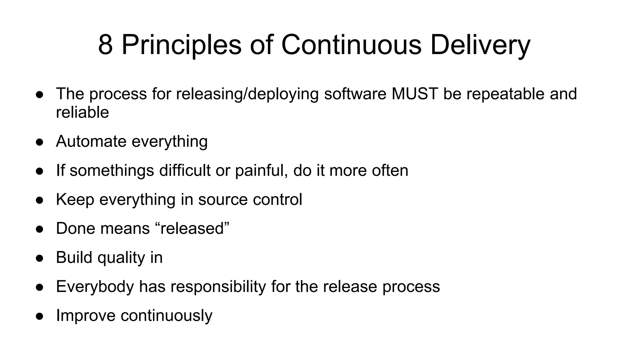8 Principles of Continuous Delivery ● The process for releasing/deploying software MUST be repeatable and reliable ● Automate everything ● If somethings difficult or painful, do it more often ● Keep everything in source control ● Done means “released” ● Build quality in ● Everybody has responsibility for the release process ● Improve continuously 