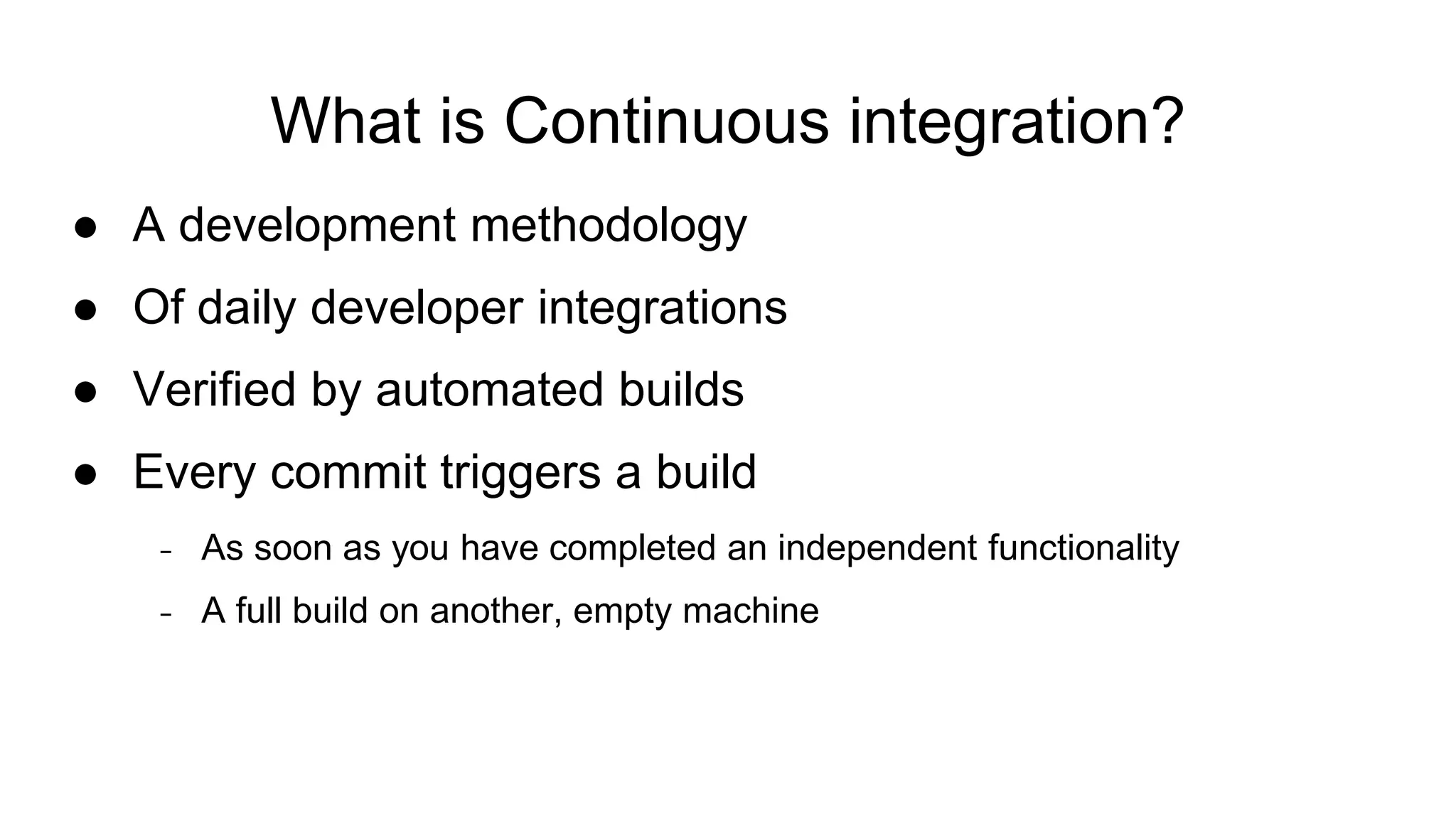 What is Continuous integration? ● A development methodology ● Of daily developer integrations ● Verified by automated builds ● Every commit triggers a build − As soon as you have completed an independent functionality − A full build on another, empty machine 