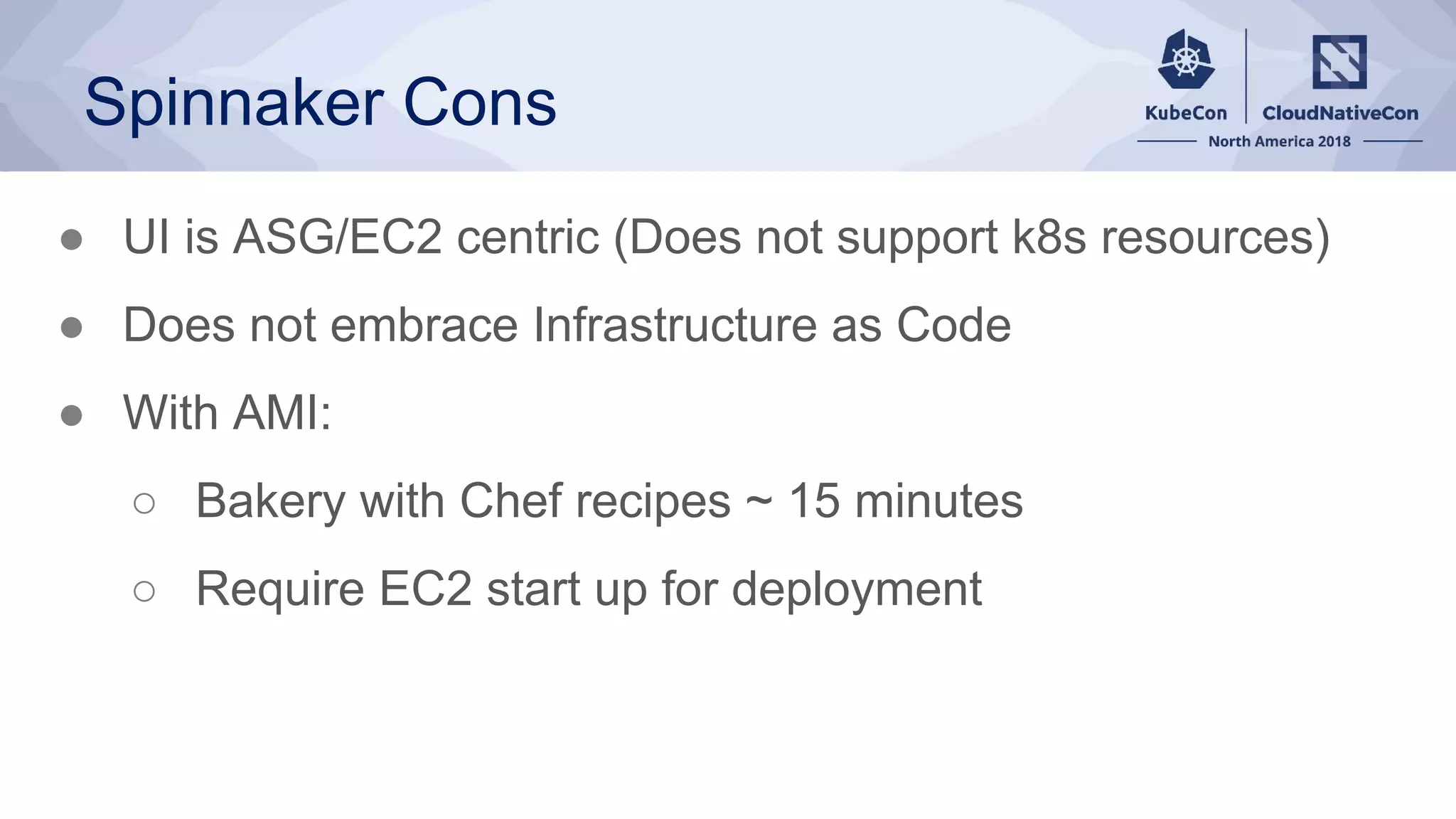 Spinnaker Cons
● UI is ASG/EC2 centric (Does not support k8s resources)
● Does not embrace Infrastructure as Code
● With AMI:
○ Bakery with Chef recipes ~ 15 minutes
○ Require EC2 start up for deployment
 