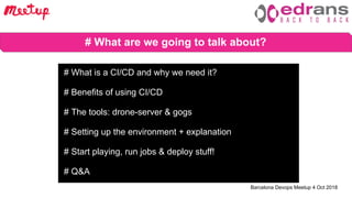 Barcelona Devops Meetup 4 Oct 2018
# What are we going to talk about?
# What is a CI/CD and why we need it?
# Benefits of using CI/CD
# The tools: drone-server & gogs
# Setting up the environment + explanation
# Start playing, run jobs & deploy stuff!
# Q&A
 