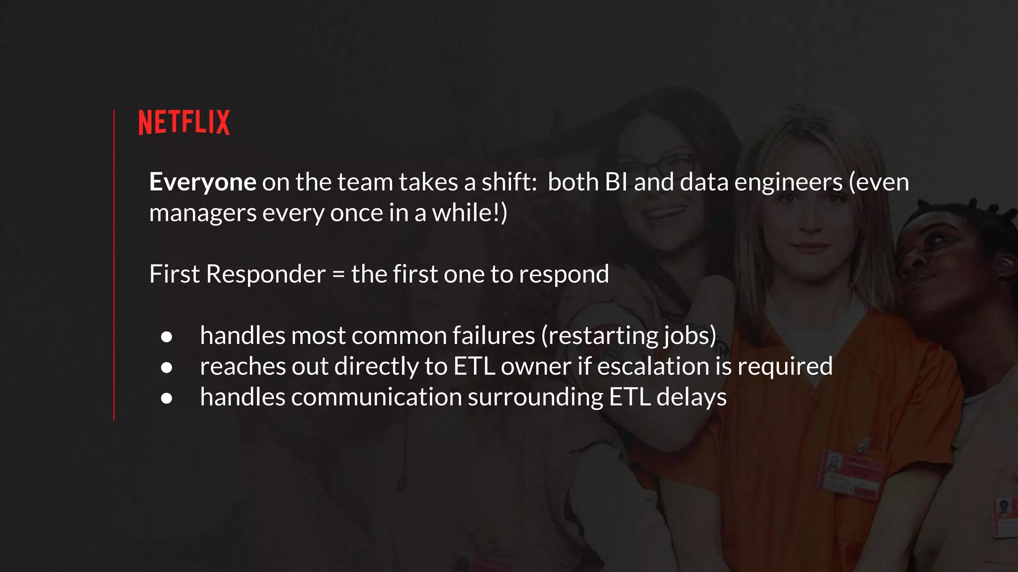 Everyone on the team takes a shift: both BI and data engineers (even
managers every once in a while!)
First Responder = the first one to respond
● handles most common failures (restarting jobs)
● reaches out directly to ETL owner if escalation is required
● handles communication surrounding ETL delays
 