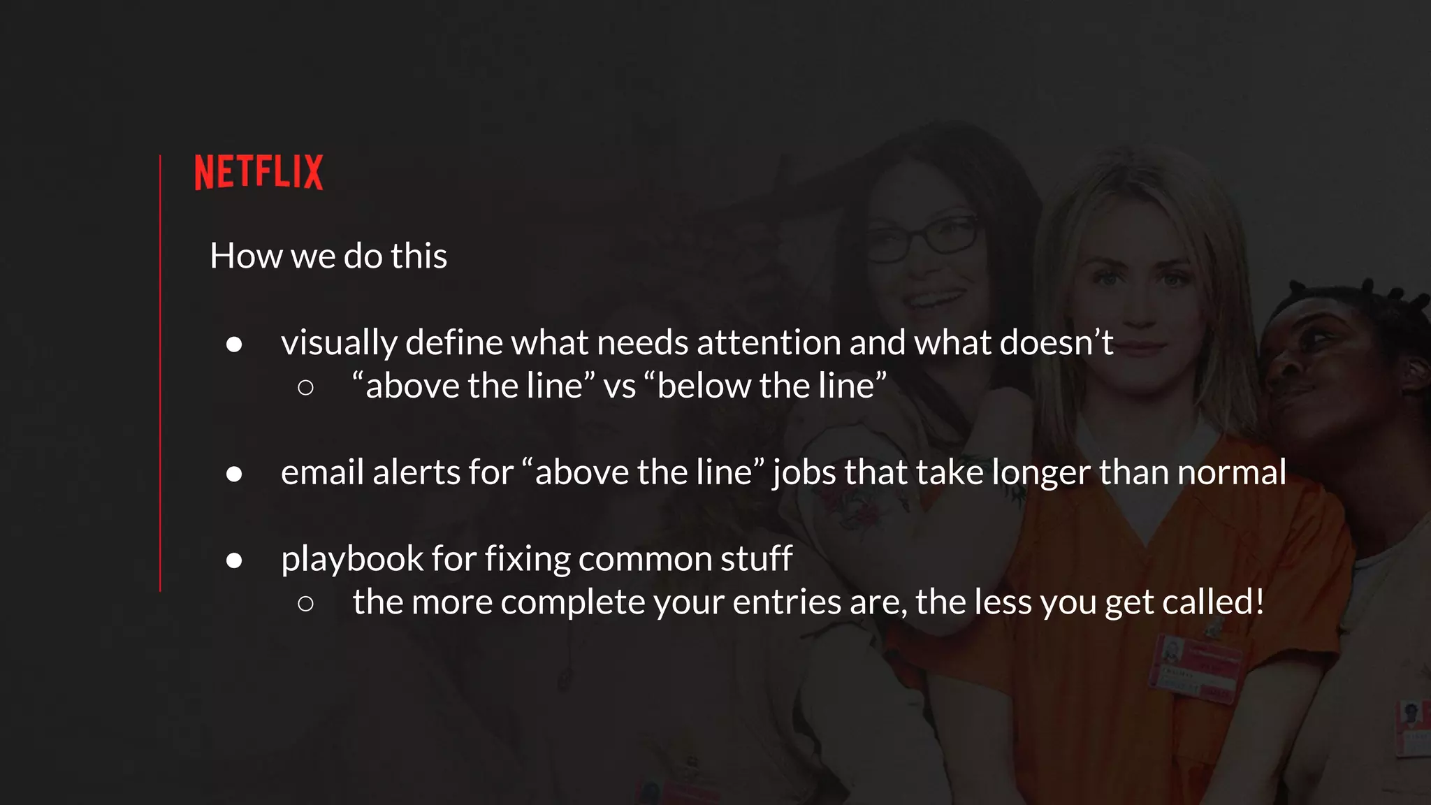 How we do this
● visually define what needs attention and what doesn’t
○ “above the line” vs “below the line”
● email alerts for “above the line” jobs that take longer than normal
● playbook for fixing common stuff
○ the more complete your entries are, the less you get called!
 