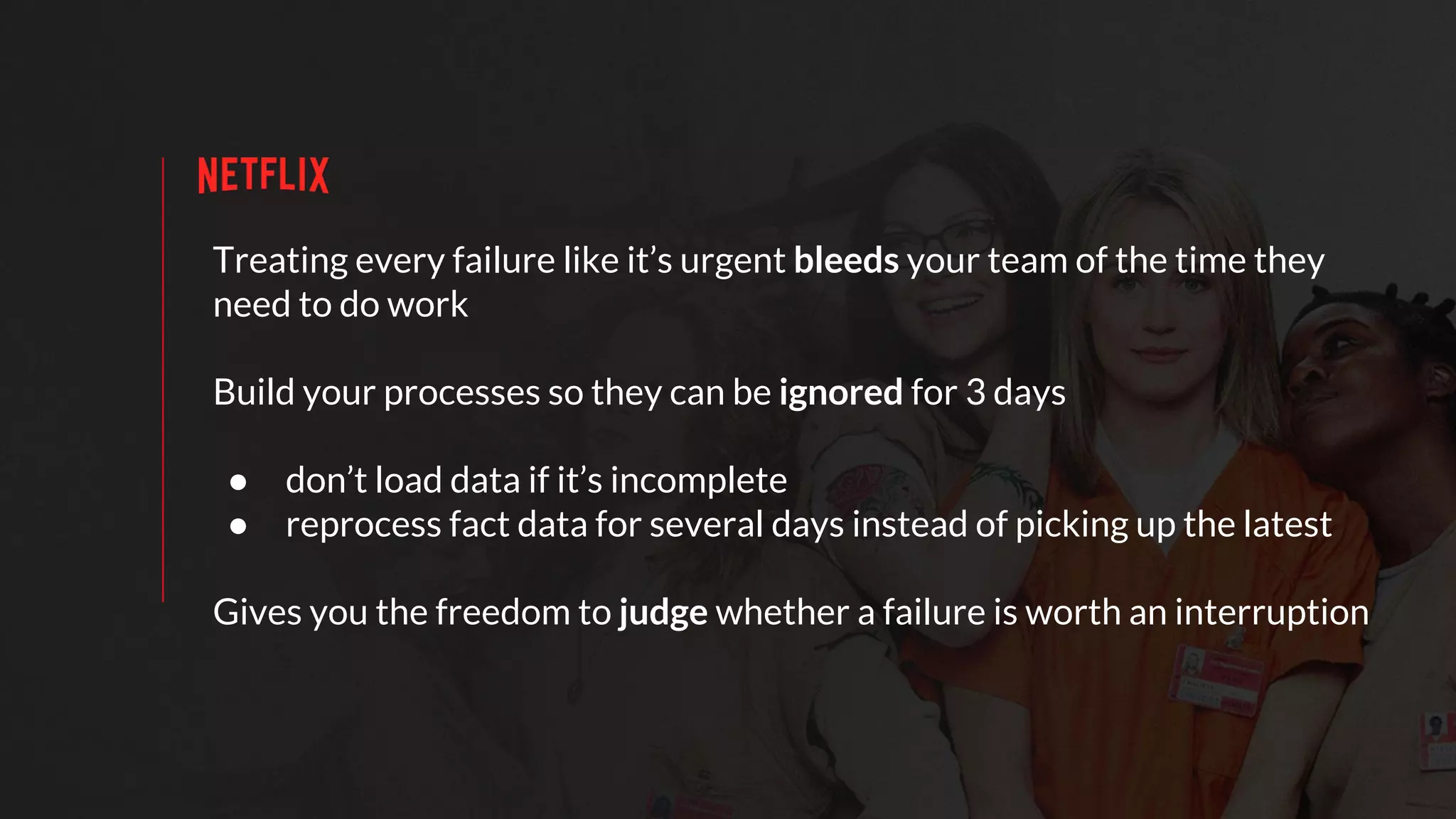 Treating every failure like it’s urgent bleeds your team of the time they
need to do work
Build your processes so they can be ignored for 3 days
● don’t load data if it’s incomplete
● reprocess fact data for several days instead of picking up the latest
Gives you the freedom to judge whether a failure is worth an interruption
 