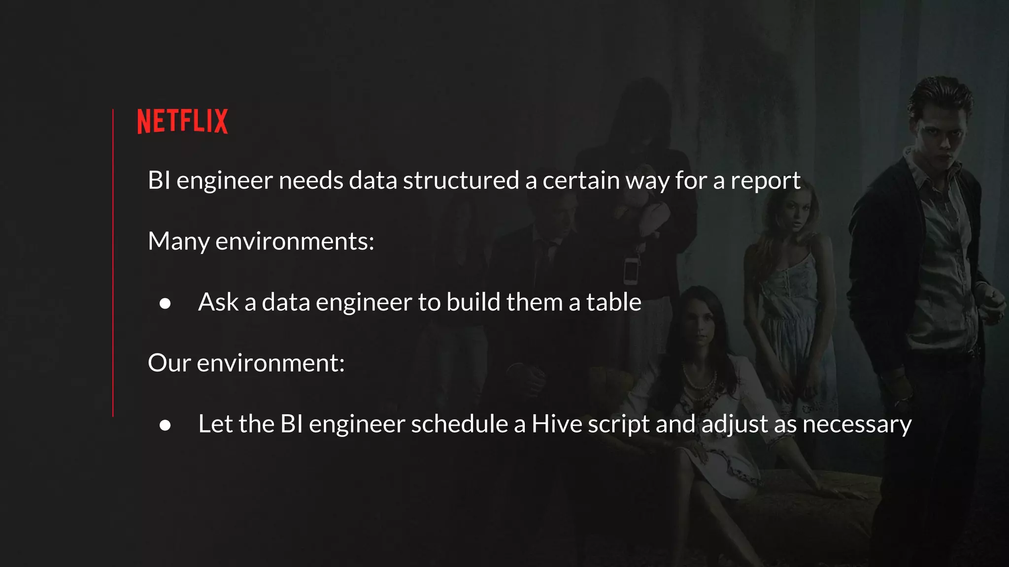BI engineer needs data structured a certain way for a report
Many environments:
● Ask a data engineer to build them a table
Our environment:
● Let the BI engineer schedule a Hive script and adjust as necessary
 