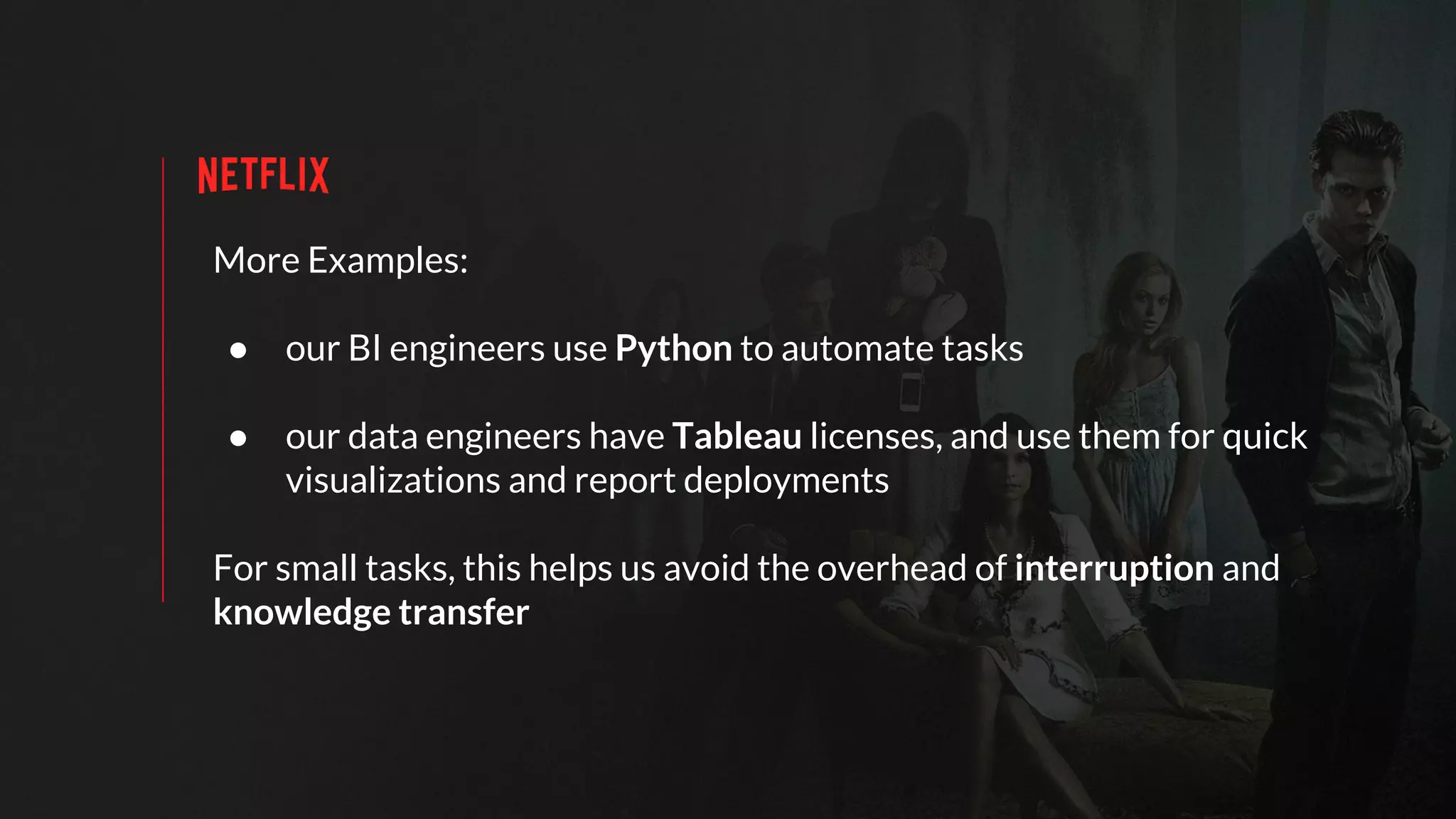 More Examples:
● our BI engineers use Python to automate tasks
● our data engineers have Tableau licenses, and use them for quick
visualizations and report deployments
For small tasks, this helps us avoid the overhead of interruption and
knowledge transfer
 