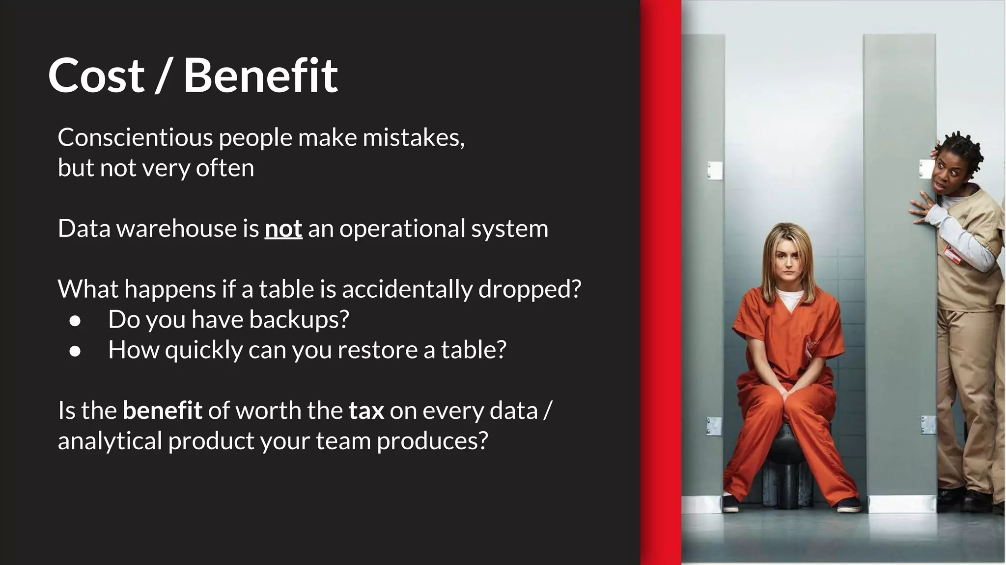 Cost / Benefit
Conscientious people make mistakes,
but not very often
Data warehouse is not an operational system
What happens if a table is accidentally dropped?
● Do you have backups?
● How quickly can you restore a table?
Is the benefit of worth the tax on every data /
analytical product your team produces?
 