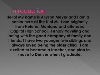 Introduction Hello! My name is Allyson Meyer and I am a senior here at the U of M.  I am originally from Helena, Montana and attended Capital High School.  I enjoy traveling and being with the good company of family and friends. I have two younger twin siblings and always loved being the older child.  I am excited to become a teacher, and plan to move to Denver when I graduate. 
