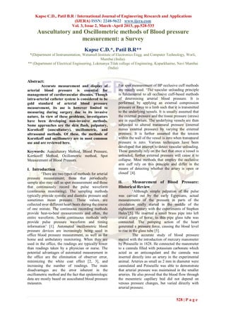 Kapse C.D., Patil B.R / International Journal of Engineering Research and Applications
                           (IJERA) ISSN: 2248-9622 www.ijera.com
                         Vol. 3, Issue 2, March -April 2013, pp.528-533
      Auscultatory and Oscillometric methods of Blood pressure
                      measurement: a Survey
                                      Kapse C.D.*, Patil B.R**
 *(Department of Instrumentation, Watumull Institute of Electronics Engg. and Computer Technology, Worli,
                                             Mumbai (India).
** (Department of Electrical Engineering, Lokmanya Tilak college of Enginnring, Koparkhairne, Navi Mumbai
                                                  (India)


Abstract:
         Accurate measurement and display of             For spot measurement of BP occlusive cuff methods
arterial blood pressure is essential for                 are mainly used. „The vascular unloading principle
management of cardiovascular diseases. Though            is fundamental to all occlusive cuff-based methods
intra-arterial catheter system is considered to be       of determining arterial blood pressure. It is
gold standard of arterial blood pressure                 performed by applying an external compression
measurement, its use is however limited to               pressure or force to a limb such that it is transmitted
measuring during surgery due to its invasive             to the underlying vessels. It is usually assumed that
nature, In view of these problems, investigators         the external pressure and the tissue pressure (stress)
have been developing non-invasive methods.               are in equilibrium. The underlying vessels are then
Some approaches are the skin flush, palpatory,           subjected to altered transmural pressure (internal
Korotkoff (auscultatory), oscillometric, and             minus external pressure) by varying the external
ultrasound methods. Of these, the methods of             pressure. It is further assumed that the tension
Korotkoff and oscillometry are in most common            within the wall of the vessel is zero when transmural
use and are reviewed here.                               pressure is zero. Various techniques have been
                                                         developed that attempt to detect vascular unloading.
Keywords: Auscultatory Method, Blood Pressure,           These generally rely on the fact that once a vessel is
Kortkooff Method, Ocillometric method, Spot              unloaded, further external pressure will cause it to
Measurement of Blood Pressure.                           collapse. Most methods that employ the occlusive
                                                         arm cuff rely on this principle and differ in the
I. Introduction                                          means of detecting whether the artery is open or
         „There are two types of methods for arterial    closed‟ [4].
pressure measurement; those that periodically
sample also may call as spot measurement and those       II.     Measurement of Blood Pressure:
that continuously record the pulse waveform              Historical Review
(continuous monitoring). The sampling methods                      „Although simple palpation of the pulse
typically provide systolic and diastolic pressure and    was carried out by the early Egyptians, actual
sometimes mean pressure. These values are                measurements of the pressure in parts of the
collected over different heart beats during the course   circulation really started in the middle of the
of one minute. The continuous recording methods          eighteenth century with the experiments of Stephen
provide beat-to-beat measurements and often, the         Hales‟[5]. He inserted a small brass pipe into left
entire waveform. Some continuous methods only            crural artery of horse; to this pipe glass tube was
provide pulse pressure waveform and timing               connected. The pumping action of the heart
information‟ [1]. Automated oscillometric blood          generated a pressure force, causing the blood level
pressure devices are increasingly being used in          to rise in the glass tube [5].
office blood pressure measurement, as well as for                  The accurate study of blood pressure
home and ambulatory monitoring. When they are            started with the introduction of mercury manometer
used in the office, the readings are typically lower     by Poiseuille in 1828. He connected the manometer
than readings taken by a physician or nurse. The         to a cannula filled with potassium carbonate which
potential advantages of automated measurement in         acted as an anticoagulant and the cannula was
the office are the elimination of observer error,        inserted directly into an artery in the experimental
minimizing the white coat effect [2, 3], and             animal. Arteries as small as 2 mm in diameter were
increasing the number of readings. The main              cannulated and Poiseuille was able to demonstrate
disadvantages are the error inherent in the              that arterial pressure was maintained in the smaller
oscillometric method and the fact that epidemiologic     arteries. He also proved that the blood flow through
data are mostly based on auscultated blood pressure      the mesenteric capillary bed did not depend on
measures.                                                venous pressure changes, but varied directly with
                                                         arterial pressure.


                                                                                                528 | P a g e
 
