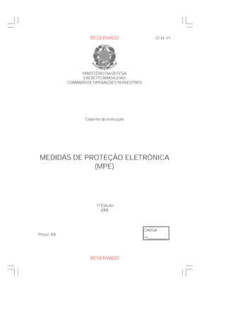 MINISTÉRIO DA DEFESA
EXÉRCITO BRASILEIRO
COMANDO DE OPERAÇÕES TERRESTRES
Caderno de Instrução
MEDIDAS DE PROTEÇÃO ELETRÔNICA
(MPE)
1ª Edição
2006
CI 34-1/1
Preço: R$
CARGA
EM______________
RESERVADO
RESERVADO
 