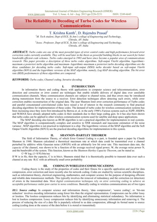 International Journal of Modern Engineering Research (IJMER)
www.ijmer.com Vol. 3, Issue. 4, Jul - Aug. 2013 pp-2226-2231 ISSN: 2249-6645
www.ijmer.com 2226 | Page
T. Krishna Kanth1
, D. Rajendra Prasad2
1
M. Tech student, Dept of ECE, St.Ann’s college of Engineering and Technology,
Chirala, AP, India
2
Assoc. Professor, Dept of ECE, St.Ann’s college of Engineering and Technology,
Chirala, AP, India
ABSTRACT: Turbo codes are one of the most powerful types of error control codes and high performance forward error
correction codes currently available. They will be used later in the thesis as powerful building blocks in our search for better
bandwidth efficient code schemes. Turbo codes emerged in 1993 and have since become a popular area of communications
research. This paper provides a description of three turbo codes algorithms. Soft-output Viterbi algorithm, logarithmic-
maximum a posteriori turbo algorithm and maximum- logarithmic-maximum a posteriori turbo decoding algorithms are the
three candidates for decoding turbo codes. Soft-input soft-output (SISO) turbo decoder based on soft-output Viterbi
algorithm (SOVA) and the logarithmic versions of the MAP algorithm, namely, Log-MAP decoding algorithm. The bit error
rate (BER) performances of these algorithms are compared.
KEYWORDS: Turbo codes, Channel coding, Iterative decoding.
I. INTRODUCTION
In information theory and coding theory with applications in computer science and telecommunication, error
detection and correction or error control are techniques that enable reliable delivery of digital data over unreliable
communication channels. Many communication channels are subject to channel noise, and thus errors may be introduced
during transmission from the source to a receiver. Error detection techniques allow detecting such errors, while error
correction enables reconstruction of the original data. The near Shannon limit error correction performance of Turbo codes
and parallel concatenated convolutional codes have raised a lot of interest in the research community to find practical
decoding algorithms for implementation of these codes. The demand of turbo codes for wireless communication systems has
been increasing since they were first introduced by Berrou et. al. in the early 1990‟s.Various systems such as 3GPP, HSDPA
and WiMAX have already adopted turbo codes in their standards due to their large coding gain. In it has also been shown
that turbo codes can be applied to other wireless communication systems used for satellite and deep space applications.
The MAP decoding also known as BCJR algorithm is not a practical algorithm for implementation in real systems.
The MAP algorithm is computationally complex and sensitive to SNR mismatch and inaccurate estimation of the noise
variance . MAP algorithm is not practical to implement in a chip. The logarithmic version of the MAP algorithm and the Soft
Output Viterbi Algorithm (SOVA) are the practical decoding algorithms for implementation in this system.
II. SHANNON–HARTLEY THEOREM
The field of Information Theory, of which Error Control Coding is a part, is founded upon a paper by Claude
Shannon in 1948. Shannon calculated a theoretical maximum rate at which data could be transmitted over a channel
perturbed by additive white Gaussian noise (AWGN) with an arbitrarily low bit error rate. This maximum data rate, the
capacity of the channel, was shown to be a function of the average received signal power, W, the average noise power N,
and the bandwidth of the system. This function, known as the Shannon-Hartley Capacity Theorem, can be stated as:
C=W log2 (1+S/N) bits/sec
If W is in Hz, then the capacity, C is in bits/s. Shannon stated that it is theoretically possible to transmit data over such a
channel at any rate R≤C with an arbitrarily small error probability
III. CODING IN WIRELESS COMMUNICATIONS
Coding theory is the study of the properties of codes and their fitness for a specific application and used for data
compression, error correction and more recently also for network coding. Codes are studied by various scientific disciplines,
such as information theory, electrical engineering, mathematics, and computer science for the purpose of designing efficient
and reliable data transmission methods. This typically involves the removal of redundancy and the correction (or detection)
of errors in the transmitted data. Most digital communication techniques rely on error correcting coding to achieve an
acceptable performance under poor carrier to noise conditions. Basically coding in wireless communications are of two types:
III.1. Source coding: In computer science and information theory, „data compression‟, „source coding‟, or „bit-rate
reduction‟ involves encoding information using fewer bits than the original representation. Compression can be either lossy
or lossless. The lossless compression reduces bits by identifying and eliminating statistical redundancy. No information is
lost in lossless compression. Lossy compression reduces bits by identifying unnecessary information and removing it. The
process of reducing the size of a data file is popularly referred to as data compression, although its formal name is source
coding (coding done at the source of the data before it is stored or transmitted).
The Reliability in Decoding of Turbo Codes for Wireless
Communications
 