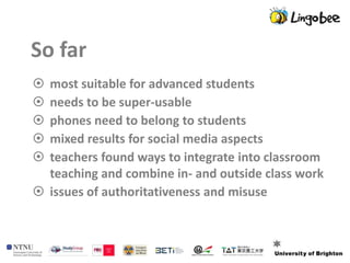 So far
 most suitable for advanced students
 needs to be super-usable
 phones need to belong to students
 mixed results for social media aspects
 teachers found ways to integrate into classroom
  teaching and combine in- and outside class work
 issues of authoritativeness and misuse
 
