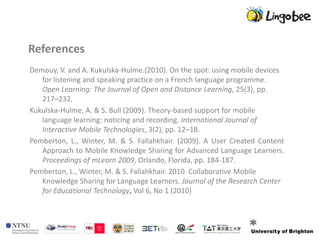 References
Demouy, V. and A. Kukulska-Hulme.(2010). On the spot: using mobile devices
   for listening and speaking practice on a French language programme.
   Open Learning: The Journal of Open and Distance Learning, 25(3), pp.
   217–232.
Kukulska-Hulme, A. & S. Bull (2009). Theory-based support for mobile
   language learning: noticing and recording. International Journal of
   Interactive Mobile Technologies, 3(2), pp. 12–18.
Pemberton, L., Winter, M. & S. Fallahkhair. (2009). A User Created Content
   Approach to Mobile Knowledge Sharing for Advanced Language Learners.
   Proceedings of mLearn 2009, Orlando, Florida, pp. 184-187.
Pemberton, L., Winter, M. & S. Fallahkhair. 2010. Collaborative Mobile
   Knowledge Sharing for Language Learners. Journal of the Research Center
   for Educational Technology, Vol 6, No 1 (2010)
 