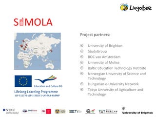 Project partners:

                                          University of Brighton
                                          StudyGroup
                                          ROC van Amsterdam
                                          University of Molise
                                          Baltic Education Technology Institute
                                          Norwegian University of Science and
                                           Technology
                                          Hungarian e-University Network
                                          Tokyo University of Agriculture and
LLP 511776-LLP-1-2010-1-UK-KA3-KA3MP       Technology
 