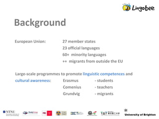 Background
European Union:         27 member states
                        23 official languages
                        60+ minority languages
                        ++ migrants from outside the EU

Large-scale programmes to promote linguistic competences and
cultural awareness:     Erasmus          - students
                        Comenius         - teachers
                        Grundvig         - migrants
 