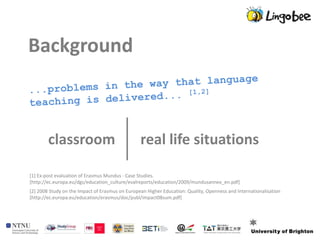 Background



        classroom                                real life situations

[1] Ex-post evaluation of Erasmus Mundus - Case Studies.
[http://ec.europa.eu/dgs/education_culture/evalreports/education/2009/mundusannex_en.pdf]
[2] 2008 Study on the Impact of Erasmus on European Higher Education: Quality, Openness and Internationalisation
[http://ec.europa.eu/education/erasmus/doc/publ/impact08sum.pdf]
 