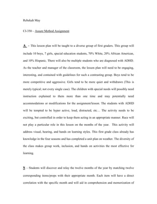 Rebekah May
CI-350 – Assure Method Assignment
A - This lesson plan will be taught to a diverse group of first graders. This group will
include 10 boys, 7 girls, special education students, 70% White, 20% African American,
and 10% Hispanic. There will also be multiple students who are diagnosed with ADHD.
As the teacher and manager of the classroom, the lesson plan will need to be engaging,
interesting, and contained with guidelines for such a contrasting group. Boys tend to be
more competitive and aggressive. Girls tend to be more quiet and withdrawn (This is
merely typical; not every single case). The children with special needs will possibly need
instruction explained to them more than one time and may potentially need
accommodations or modifications for the assignment/lesson. The students with ADHD
will be tempted to be hyper active, loud, distracted, etc… The activity needs to be
exciting, but controlled in order to keep them acting in an appropriate manner. Race will
not play a particular role in this lesson on the months of the year. This activity will
address visual, hearing, and hands on learning styles. This first grade class already has
knowledge in the four seasons and has completed a unit plan on weather. The diversity of
the class makes group work, inclusion, and hands on activities the most effective for
learning.
S – Students will discover and relay the twelve months of the year by matching twelve
corresponding items/props with their appropriate month. Each item will have a direct
correlation with the specific month and will aid in comprehension and memorization of
 