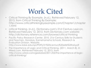 Work Cited
• Critical Thinking By Example. (n.d.). Retrieved February 12,
2013, from Critical Thinking By Example:
http://www.criticalthinkingbyexample.com/Chapter1/chapter
1.html
• critical thinking. (n.d.). Dictionary.com's 21st Century Lexicon.
Retrieved February 12, 2013, from Dictionary.com website:
http://dictionary.reference.com/browse/critical thinking
• Pacific Policy Research Center. 2010. 21st Century Skills for Students
and Teachers. Honolulu: Kamehameha Schools, Research &
Evaluation Division. Website:
http://www.ksbe.edu/spi/PDFS/21%20century%20skills%20full.pdf
• The Importance of Logic and Critical Thinking. (2011, March 8). In
Wired.com. Retrieved February 12, 2013, from
http://www.wired.com/geekdad/2011/03/the-importance-of-logic-
critical-thinking/
 