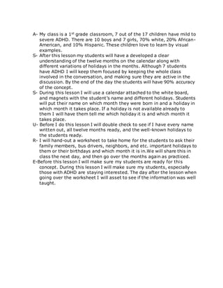 A- My class is a 1st grade classroom, 7 out of the 17 children have mild to 
severe ADHD. There are 10 boys and 7 girls, 70% white, 20% African- 
American, and 10% Hispanic. These children love to learn by visual 
examples. 
S- After this lesson my students will have a developed a clear 
understanding of the twelve months on the calendar along with 
different variations of holidays in the months. Although 7 students 
have ADHD I will keep them focused by keeping the whole class 
involved in the conversation, and making sure they are active in the 
discussion. By the end of the day the students will have 90% accuracy 
of the concept. 
S- During this lesson I will use a calendar attached to the white board, 
and magnets with the student’s name and different holidays. Students 
will put their name on which month they were born in and a holiday in 
which month it takes place. If a holiday is not available already to 
them I will have them tell me which holiday it is and which month it 
takes place. 
U- Before I do this lesson I will double check to see if I have every name 
written out, all twelve months ready, and the well-known holidays to 
the students ready. 
R- I will hand-out a worksheet to take home for the students to ask their 
family members, bus drivers, neighbors, and etc. important holidays to 
them or their birthdays and which month it is in.We will share this in 
class the next day, and then go over the months again as practiced. 
E-Before this lesson I will make sure my students are ready for this 
concept. During this lesson I will make sure my students, especially 
those with ADHD are staying interested. The day after the lesson when 
going over the worksheet I will asset to see if the information was well 
taught. 
