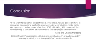 Conclusion
“If we want to be better critical thinkers, we can be. People can learn how to
recognize assumptions, evaluate arguments, draw conclusions, make better
decisions, and perform more effectively. Critical thinking skills are associated
with learning, a crucial skill for individuals to stay employed and relevant.”
- Anne and Charles Kreitzberg
Critical Thinking’s association with learning emphasizes it’s importance in 21st
century education and the growth/success of all students.

 