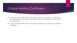 Characteristics Continued


Thinks open mindedly within alternative systems of thought, recognizing
and assessing, as needs be, their assumptions, implications, and practical
consequences



Communicates effectively with others in figuring out solutions to complex
problems

 