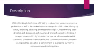 Description
Critical thinking is that mode of thinking — about any subject, content, or
problem — in which the thinker improves the quality of his or her thinking by
skillfully analyzing, assessing, and reconstructing it. Critical thinking is selfdirected, self-disciplined, self-monitored, and self-corrective thinking. It

presupposes assent to rigorous standards of excellence and mindful
command of their use. It entails effective communication and problemsolving abilities, as well as a commitment to overcome our native
egocentrism and sociocentrism.

 