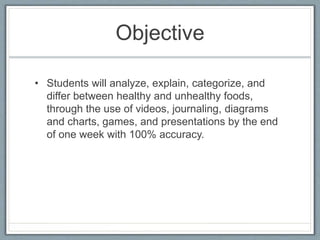 Objective
• Students will analyze, explain, categorize, and
differ between healthy and unhealthy foods,
through the use of videos, journaling, diagrams
and charts, games, and presentations by the end
of one week with 100% accuracy.
 