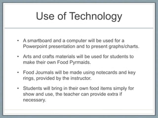 Use of Technology
• A smartboard and a computer will be used for a
Powerpoint presentation and to present graphs/charts.
• Arts and crafts materials will be used for students to
make their own Food Pyrmaids.
• Food Journals will be made using notecards and key
rings, provided by the instructor.
• Students will bring in their own food items simply for
show and use, the teacher can provide extra if
necessary.
 