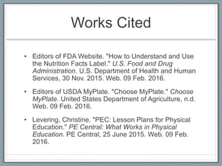 Works Cited
• Editors of FDA Website. "How to Understand and Use
the Nutrition Facts Label." U.S. Food and Drug
Administration. U.S. Department of Health and Human
Services, 30 Nov. 2015. Web. 09 Feb. 2016.
• Editors of USDA MyPlate. "Choose MyPlate." Choose
MyPlate. United States Department of Agriculture, n.d.
Web. 09 Feb. 2016.
• Levering, Christine. "PEC: Lesson Plans for Physical
Education." PE Central: What Works in Physical
Education. PE Central, 25 June 2015. Web. 09 Feb.
2016.
 