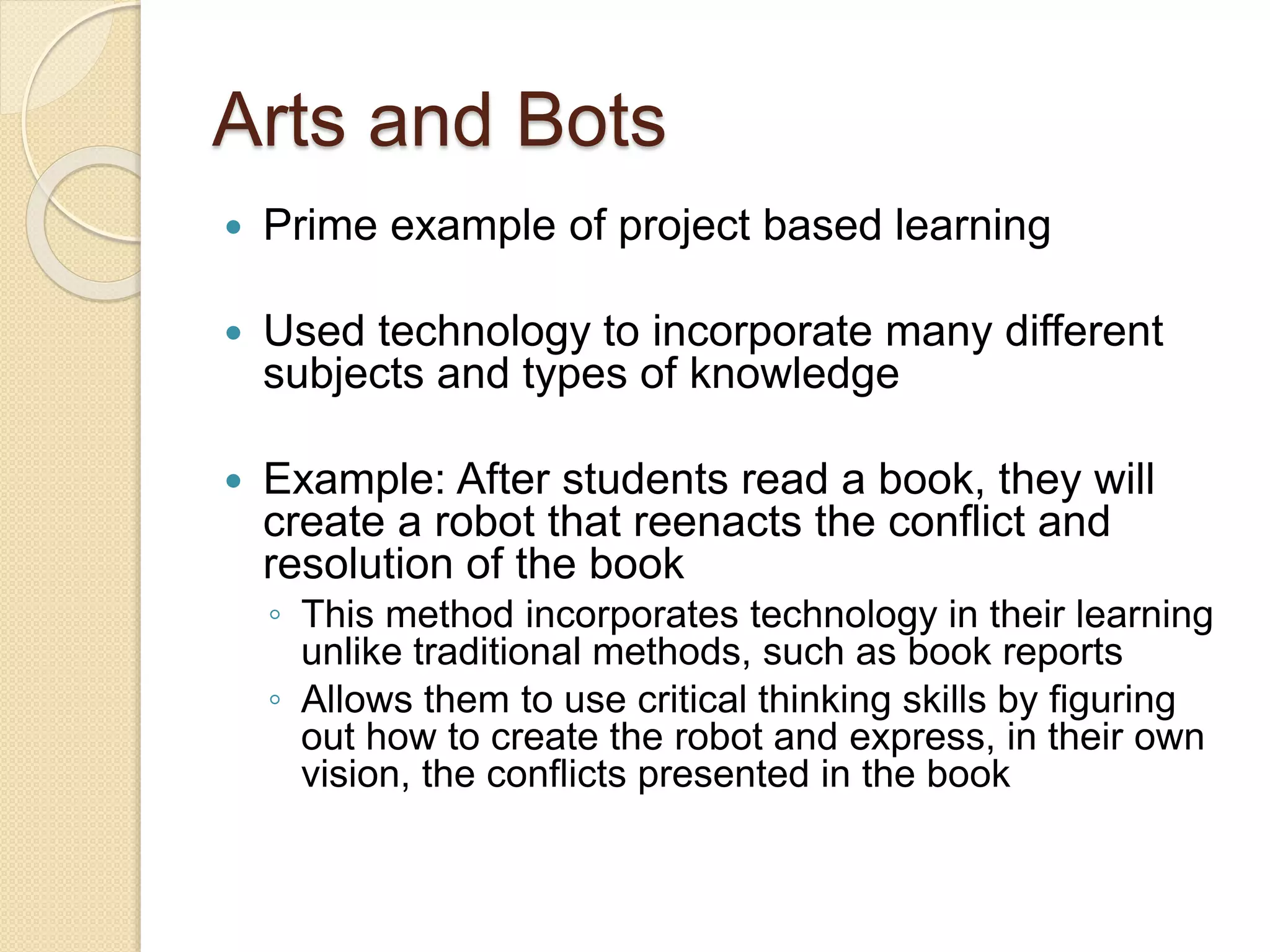 Arts and Bots
 Prime example of project based learning
 Used technology to incorporate many different
subjects and types of knowledge
 Example: After students read a book, they will
create a robot that reenacts the conflict and
resolution of the book
◦ This method incorporates technology in their learning
unlike traditional methods, such as book reports
◦ Allows them to use critical thinking skills by figuring
out how to create the robot and express, in their own
vision, the conflicts presented in the book
 