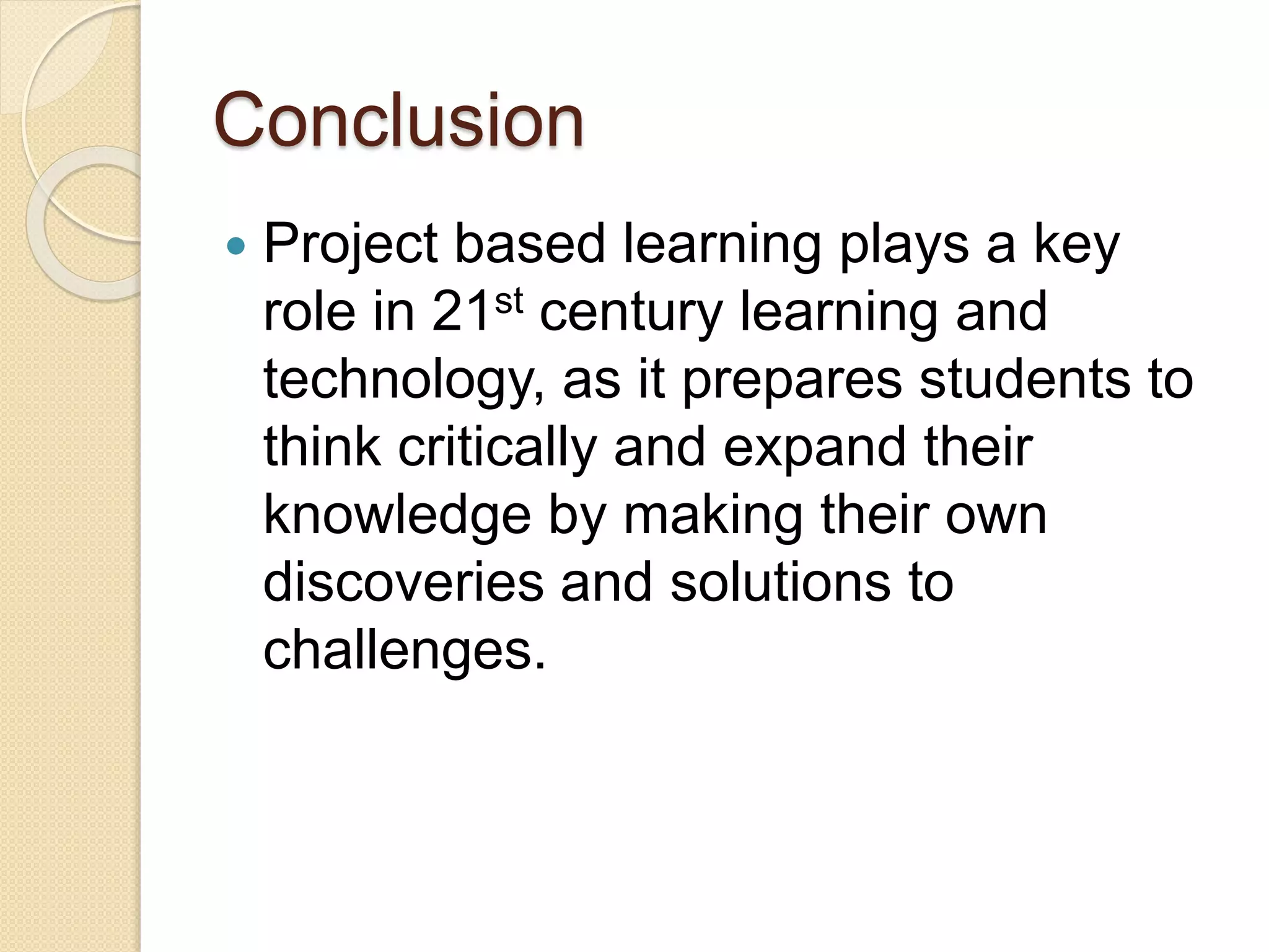 Conclusion
 Project based learning plays a key
role in 21st century learning and
technology, as it prepares students to
think critically and expand their
knowledge by making their own
discoveries and solutions to
challenges.
 