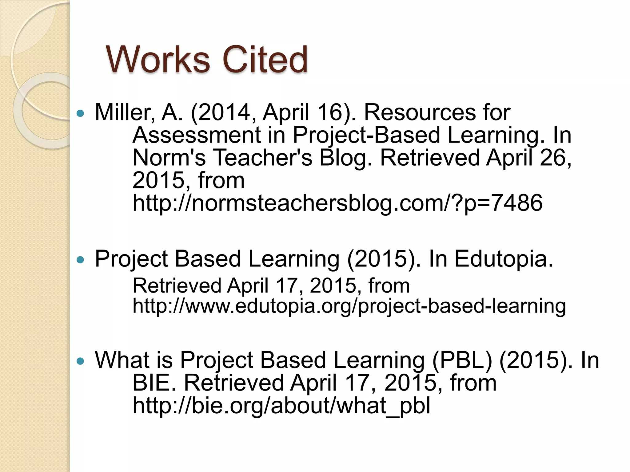 Works Cited
 Miller, A. (2014, April 16). Resources for
Assessment in Project-Based Learning. In
Norm's Teacher's Blog. Retrieved April 26,
2015, from
http://normsteachersblog.com/?p=7486
 Project Based Learning (2015). In Edutopia.
Retrieved April 17, 2015, from
http://www.edutopia.org/project-based-learning
 What is Project Based Learning (PBL) (2015). In
BIE. Retrieved April 17, 2015, from
http://bie.org/about/what_pbl
 