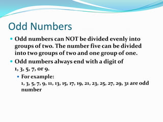 Odd NumbersOdd numbers can NOT be divided evenly into groups of two. The number five can be divided into two groups of two and one group of one.Odd numbers always end with a digit of 1, 3, 5, 7, or 9.For example: 1, 3, 5, 7, 9, 11, 13, 15, 17, 19, 21, 23, 25, 27, 29, 31 are odd number