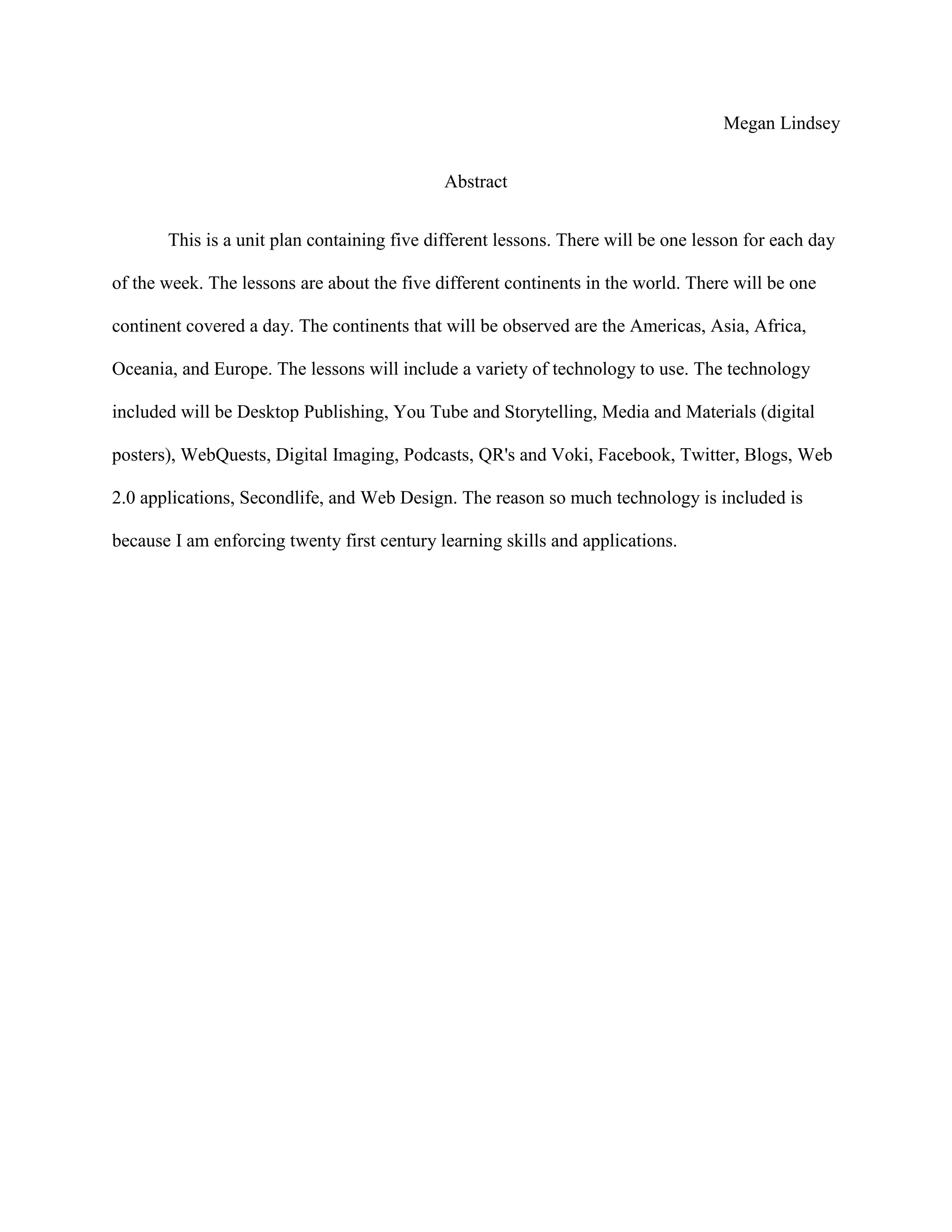 Megan Lindsey
Abstract
This is a unit plan containing five different lessons. There will be one lesson for each day
of the week. The lessons are about the five different continents in the world. There will be one
continent covered a day. The continents that will be observed are the Americas, Asia, Africa,
Oceania, and Europe. The lessons will include a variety of technology to use. The technology
included will be Desktop Publishing, You Tube and Storytelling, Media and Materials (digital
posters), WebQuests, Digital Imaging, Podcasts, QR's and Voki, Facebook, Twitter, Blogs, Web
2.0 applications, Secondlife, and Web Design. The reason so much technology is included is
because I am enforcing twenty first century learning skills and applications.