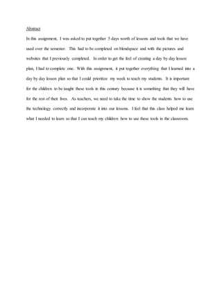 Abstract
In this assignment, I was asked to put together 5 days worth of lessons and tools that we have
used over the semester. This had to be completed on blendspace and with the pictures and
websites that I previously completed. In order to get the feel of creating a day by day lesson
plan, I had to complete one. With this assignment, it put together everything that I learned into a
day by day lesson plan so that I could prioritize my week to teach my students. It is important
for the children to be taught these tools in this century because it is something that they will have
for the rest of their lives. As teachers, we need to take the time to show the students how to use
the technology correctly and incorporate it into our lessons. I feel that this class helped me learn
what I needed to learn so that I can teach my children how to use these tools in the classroom.
